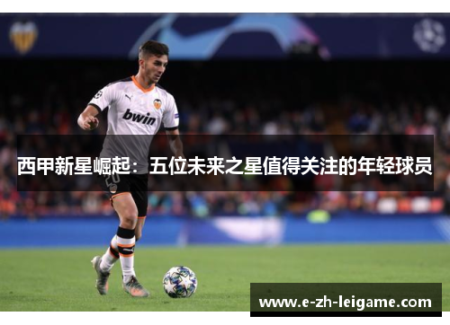 西甲新星崛起:五位未来之星值得关注的年轻球员 西甲新星崛起:五位未来之星值得关注的年轻球员