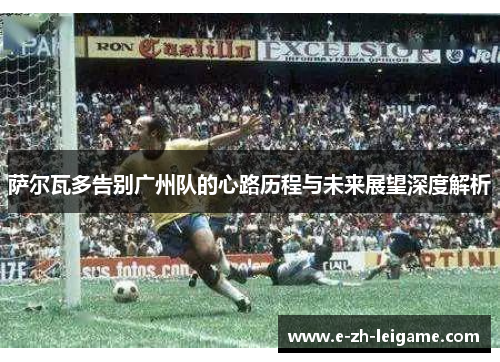 萨尔瓦多告别广州队的心路历程与未来展望深度解析 萨尔瓦多告别广州队的心路历程与未来展望深度解析