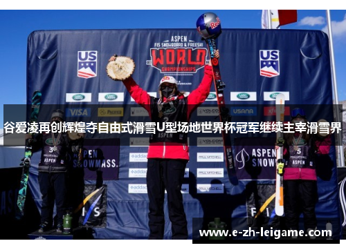 谷爱凌再创辉煌夺自由式滑雪U型场地世界杯冠军继续主宰滑雪界