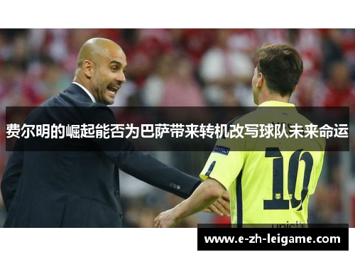 费尔明的崛起能否为巴萨带来转机改写球队未来命运 费尔明的崛起能否为巴萨带来转机改写球队未来命运
