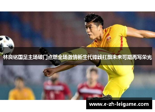 林良铭国足主场破门点燃全场激情新生代锋线扛旗未来可期再写荣光