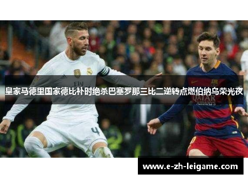 皇家马德里国家德比补时绝杀巴塞罗那三比二逆转点燃伯纳乌荣光夜 皇家马德里国家德比补时绝杀巴塞罗那三比二逆转点燃伯纳乌荣光夜