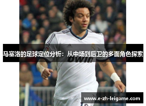 马塞洛的足球定位分析：从中场到后卫的多面角色探索