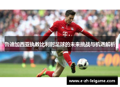 鲁迪加西亚执教比利时足球的未来挑战与机遇解析