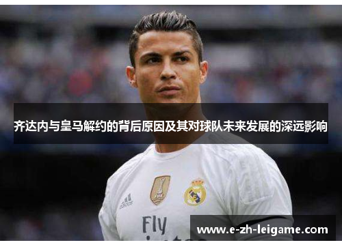 齐达内与皇马解约的背后原因及其对球队未来发展的深远影响