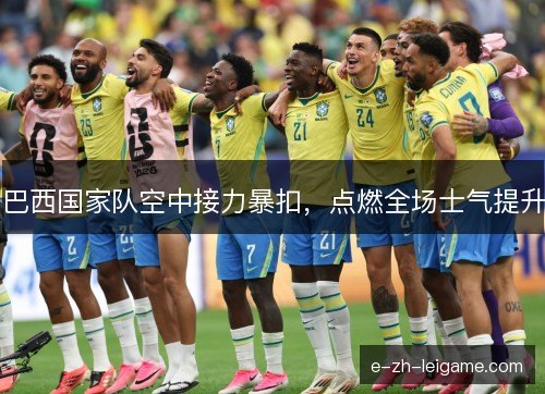 巴西国家队空中接力暴扣，点燃全场士气提升